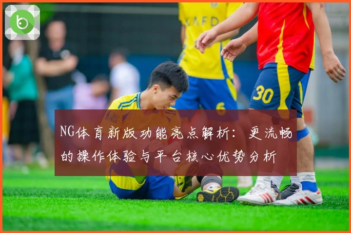 NG体育新版功能亮点解析：更流畅的操作体验与平台核心优势分析