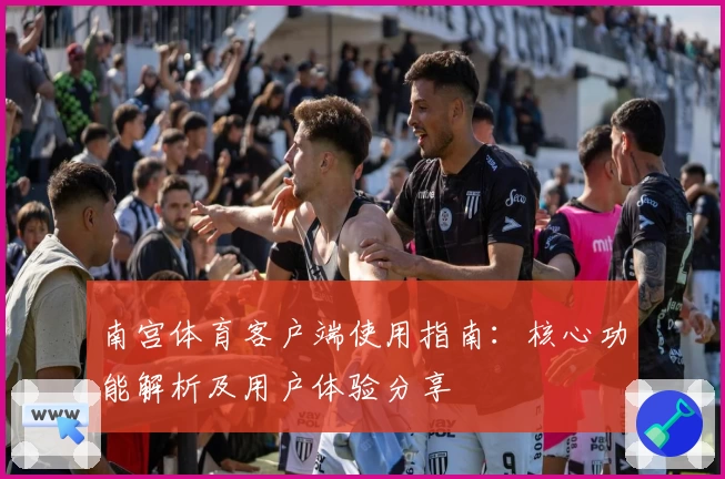 南宫体育客户端使用指南：核心功能解析及用户体验分享