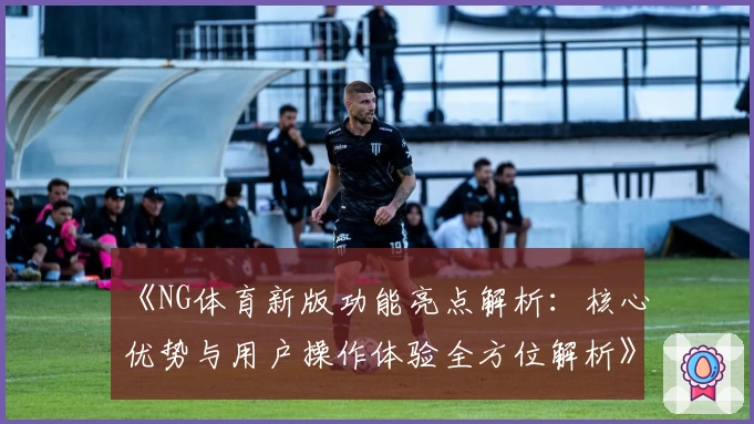 《NG体育新版功能亮点解析：核心优势与用户操作体验全方位解析》