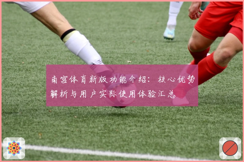 南宫体育新版功能介绍：核心优势解析与用户实际使用体验汇总