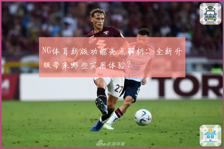 NG体育新版功能亮点解析：全新升级带来哪些实用体验？